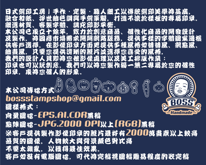 本公司傳檔方式：
bossstampshop@gmail.com
圖樣格式：
向量圖檔-EPS.AI.CDR黑稿
點陣圖檔-JPG.2000 DPI以上(RGB)黑稿
※客戶提供製作影像印章的照片最好有2000萬畫素以上較高品質的圖像，人物較大與背景顏色對比高
不要太雜亂，以獲得最佳效果。
客戶如沒有電腦圖檔，可代為完稿視圖稿難易程度酌收完稿

日式刻印工房｜手作・定製・職人細工以傳統刻印美學為基底，
融合和紙、浮世繪色調與手刻筆觸，打造不流於樣板的專屬印章。
細選材質、客製字體、講究印影平衡。
本公司已成立十餘年，致力於創意商品、個性化商品的開發設計
及製作，為因應市場需求開闢網路服務，提供多樣的字體圖案邊框
供客戶選擇，在影像印章方面更提供多種風格如普普風、網點風、
繪畫風，只要您提供清晰的照片並選擇您喜愛的風格，
我們的設計人員即為您做影像處理以及美工排版作業；
印章也可以玩創意，我們可以為您製作獨一無二專屬於您的個性
印章，成為您個人的形象。